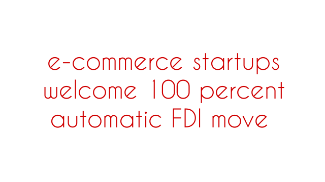e-commerce startups welcome 100 percent automatic FDI move